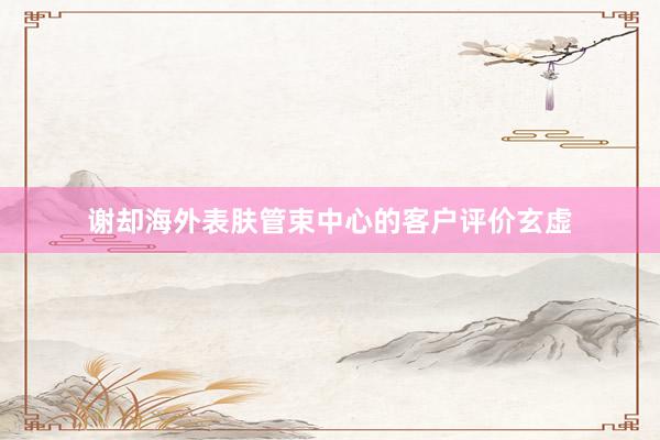 谢却海外表肤管束中心的客户评价玄虚