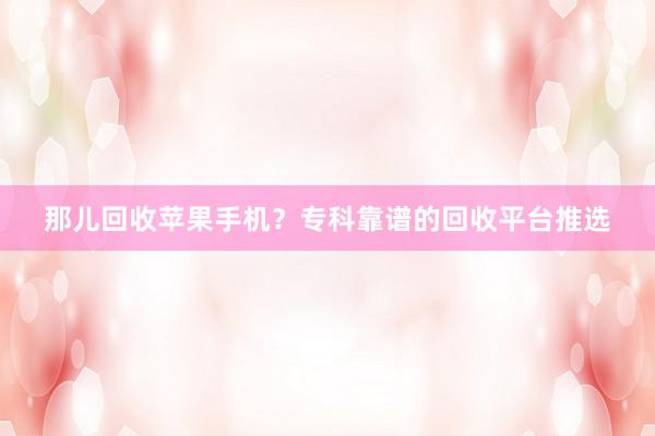 那儿回收苹果手机？专科靠谱的回收平台推选